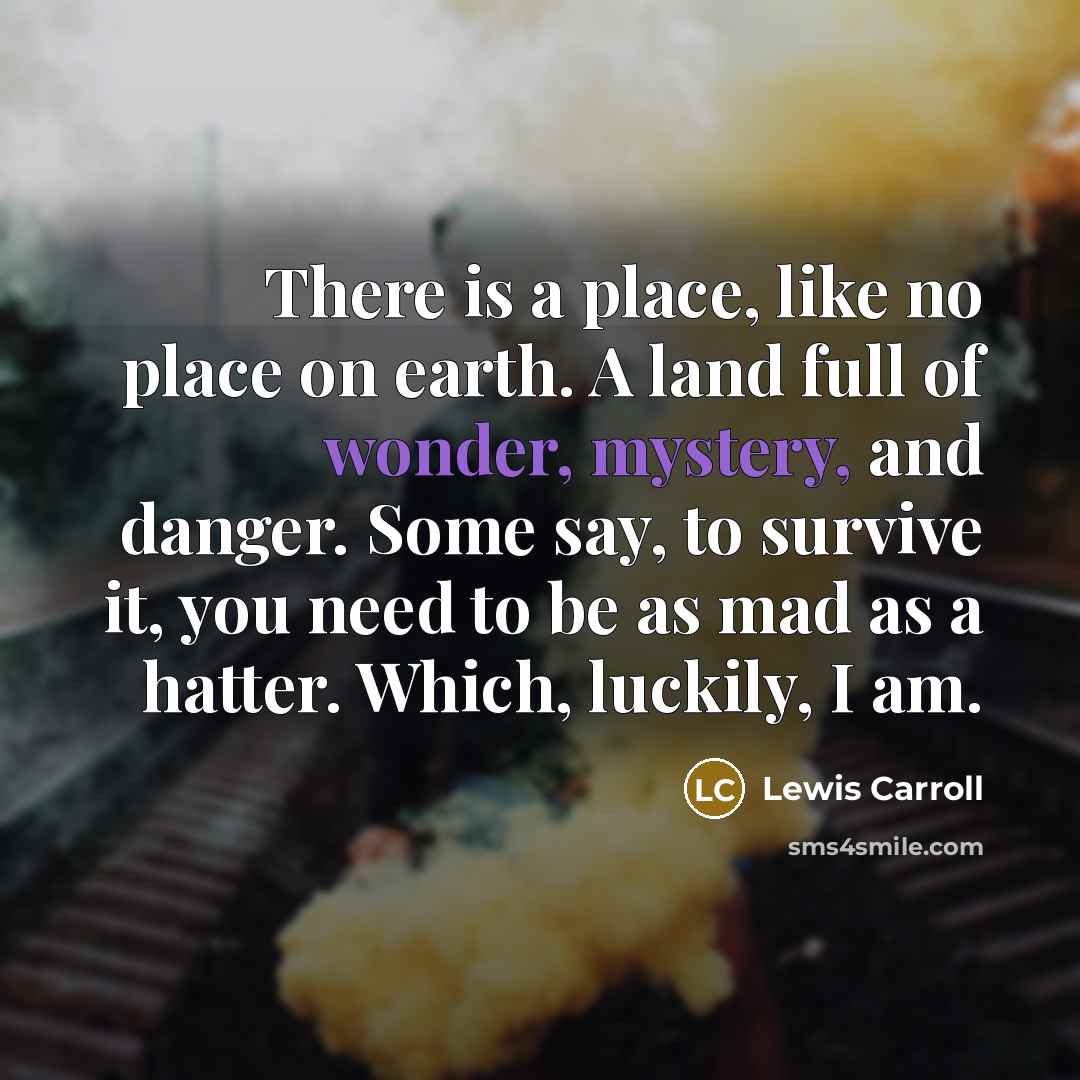 “There is a place, like no place on earth. A land full of wonder, mystery, and danger. Some say, to survive it, you need to be as mad as a hatter. Which, luckily, I am.” quote by Lewis Carroll