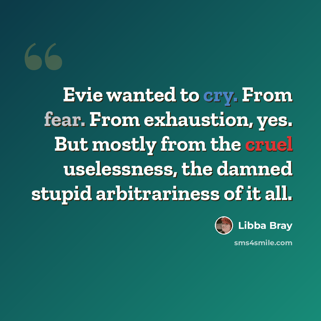 “Evie wanted to cry. From fear. From exhaustion, yes. But mostly from the cruel uselessness, the damned stupid arbitrariness of it all.” quote by Libba Bray