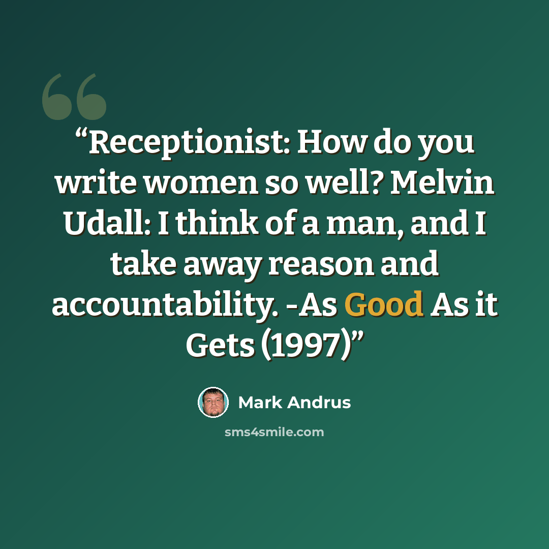 “Receptionist: How do you write women so well? Melvin Udall: I think of a man, and I take away reason and accountability. -As Good As it Gets (1997)” quote by Mark Andrus