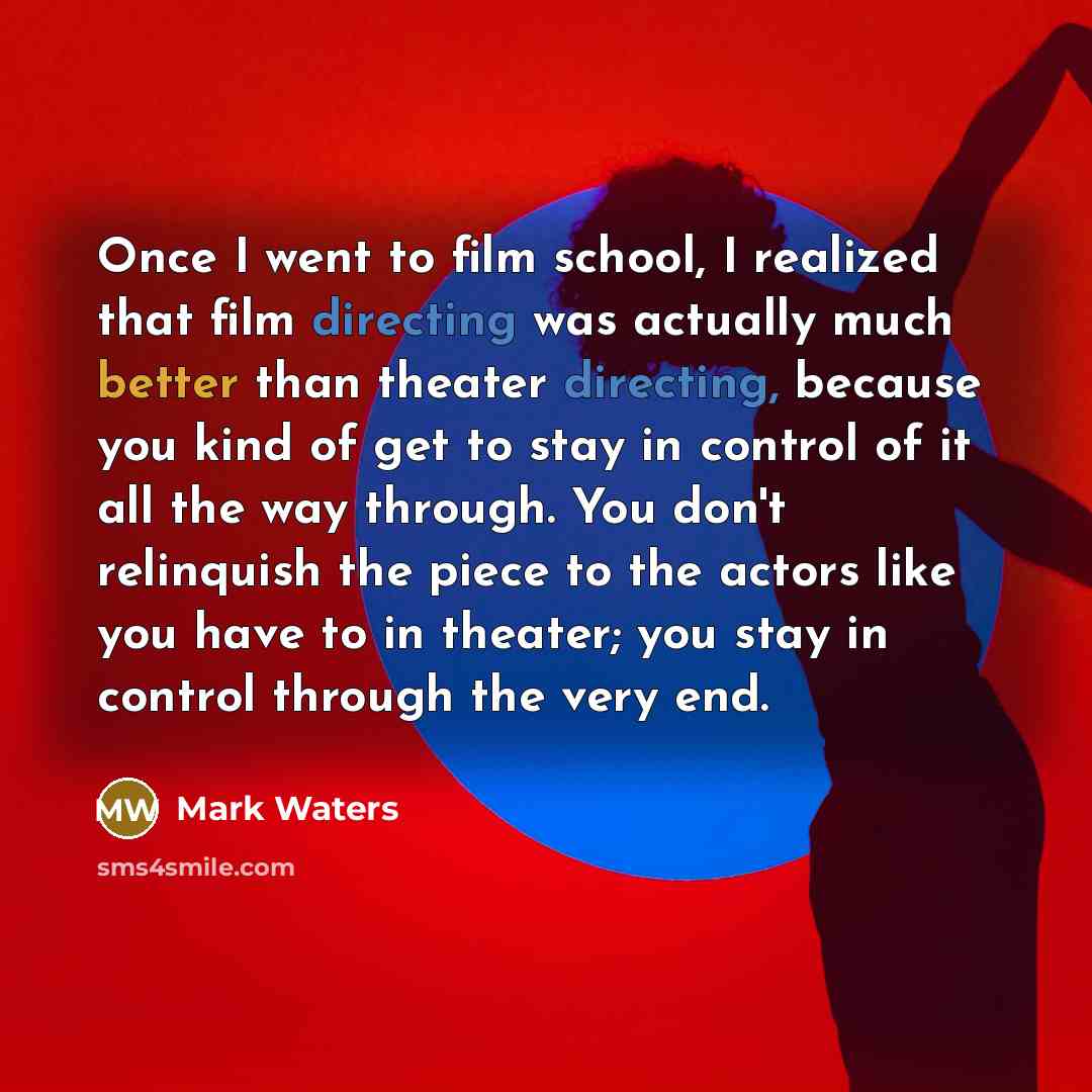 “Once I went to film school, I realized that film directing was actually much better than theater directing, because you kind of get to stay in control of it all the way through. You don't relinquish the piece to the actors like you have to in theater; you stay in control through the very end.” quote by Mark Waters