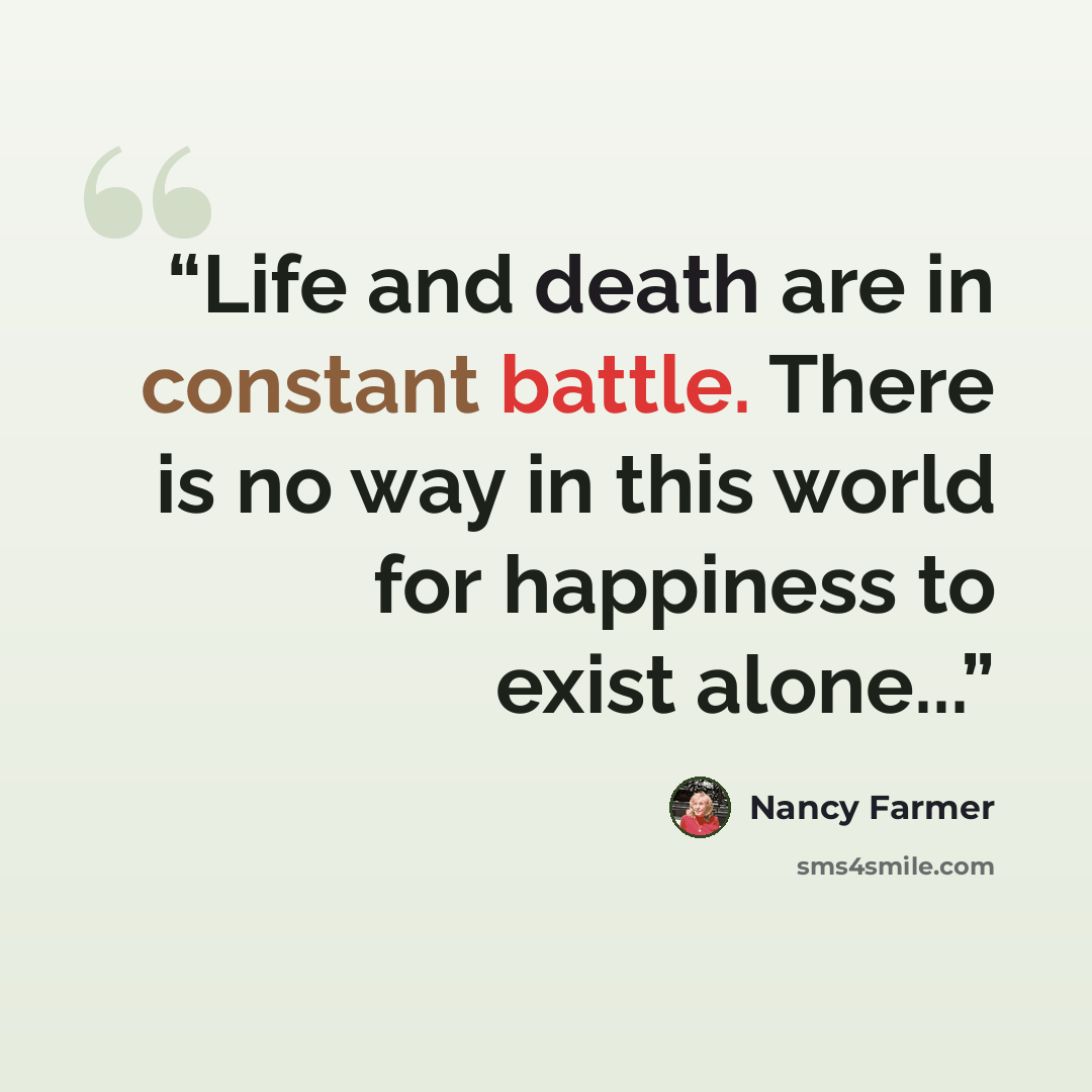 “Life and death are in constant battle. There is no way in this world for happiness to exist alone...” quote by Nancy Farmer