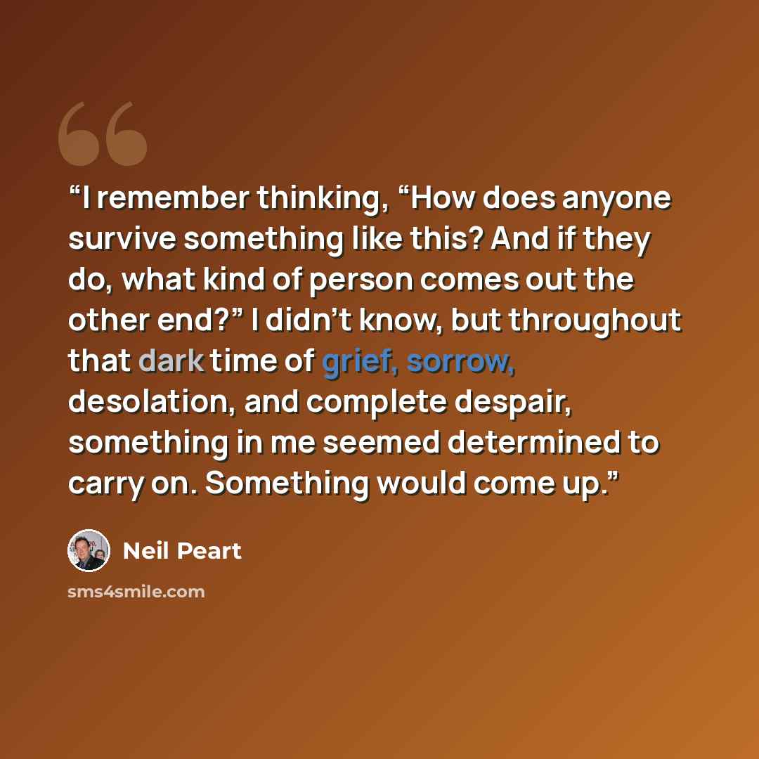 “I remember thinking, “How does anyone survive something like this? And if they do, what kind of person comes out the other end?” I didn’t know, but throughout that dark time of grief, sorrow, desolation, and complete despair, something in me seemed determined to carry on. Something would come up.” quote by Neil Peart