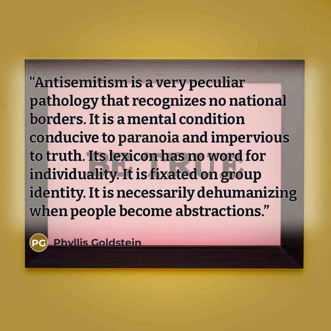 “Antisemitism is a very peculiar pathology that recognizes no national borders. It is a mental condition conducive to paranoia and impervious to truth. Its lexicon has no word for individuality. It is fixated on group identity. It is necessarily dehumanizing when people become abstractions.” quote by Phyllis Goldstein