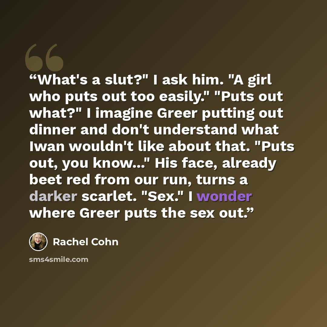 “What's a slut?" I ask him. "A girl who puts out too easily." "Puts out what?" I imagine Greer putting out dinner and don't understand what Iwan wouldn't like about that. "Puts out, you know..." His face, already beet red from our run, turns a darker scarlet. "Sex." I wonder where Greer puts the…” quote by Rachel Cohn