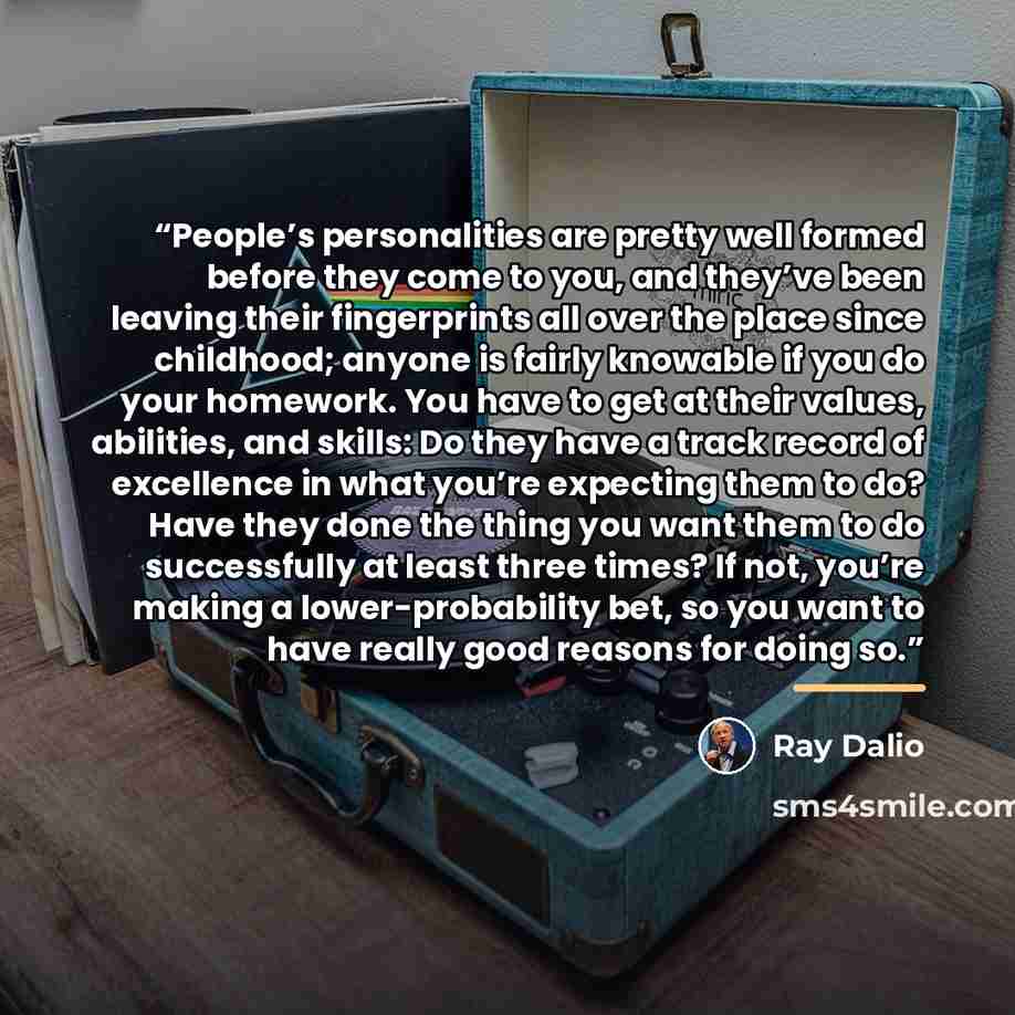 “People’s personalities are pretty well formed before they come to you, and they’ve been leaving their fingerprints all over the place since childhood; anyone is fairly knowable if you do your homework. You have to get at their values, abilities, and skills: Do they have a track record of…” quote by Ray Dalio