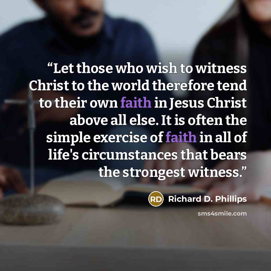 “Let those who wish to witness Christ to the world therefore tend to their own faith in Jesus Christ above all else. It is often the simple exercise of faith in all of life's circumstances that bears the strongest witness.” quote by Richard D. Phillips