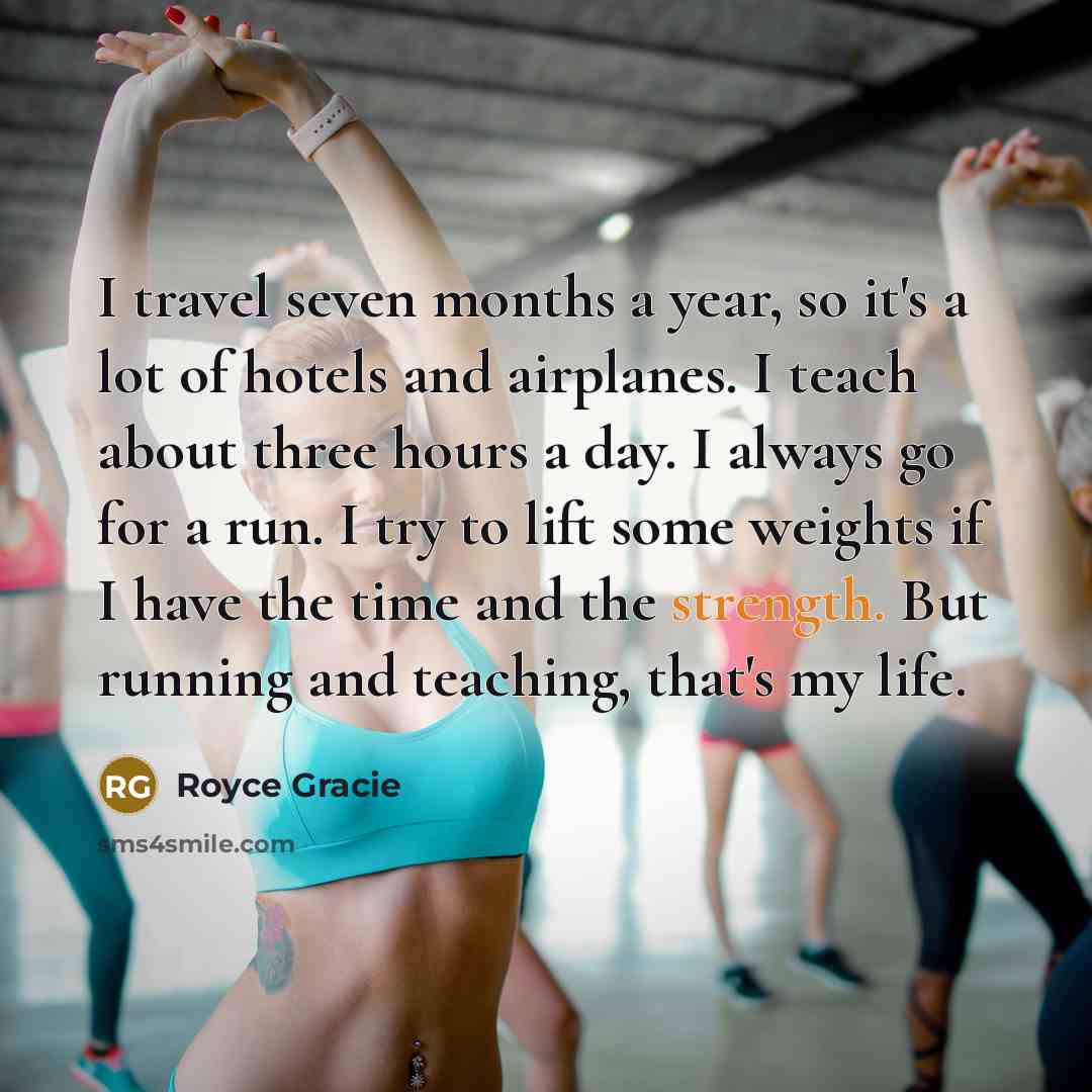 “I travel seven months a year, so it's a lot of hotels and airplanes. I teach about three hours a day. I always go for a run. I try to lift some weights if I have the time and the strength. But running and teaching, that's my life.” quote by Royce Gracie