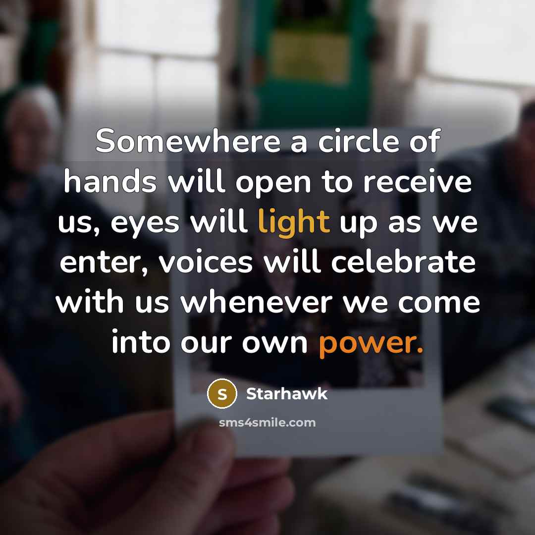 “Somewhere a circle of hands will open to receive us, eyes will light up as we enter, voices will celebrate with us whenever we come into our own power.” quote by Starhawk