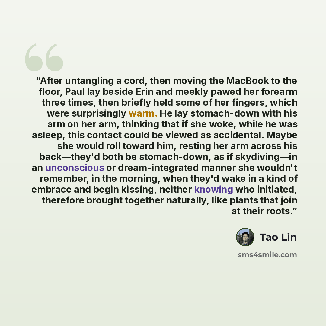 “After untangling a cord, then moving the MacBook to the floor, Paul lay beside Erin and meekly pawed her forearm three times, then briefly held some of her fingers, which were surprisingly warm. He lay stomach-down with his arm on her arm, thinking that if she woke, while he was asleep, this…” quote by Tao Lin