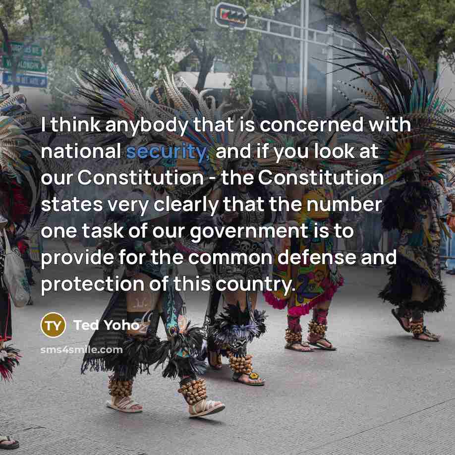 “I think anybody that is concerned with national security, and if you look at our Constitution - the Constitution states very clearly that the number one task of our government is to provide for the common defense and protection of this country.” quote by Ted Yoho