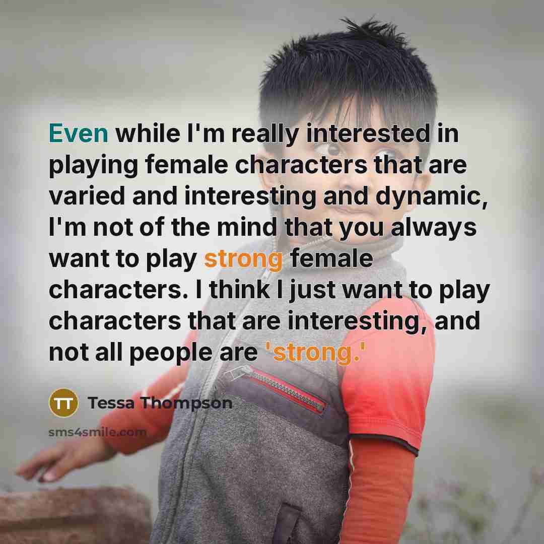 “Even while I'm really interested in playing female characters that are varied and interesting and dynamic, I'm not of the mind that you always want to play strong female characters. I think I just want to play characters that are interesting, and not all people are 'strong.'” quote by Tessa Thompson