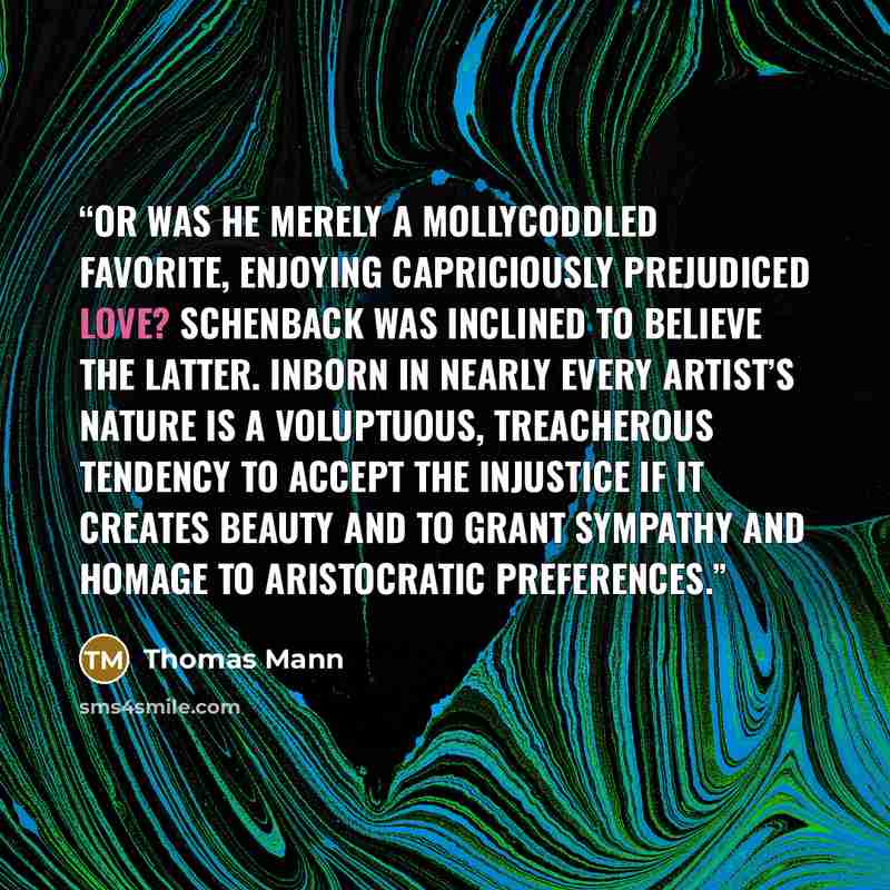 “Or was he merely a mollycoddled favorite, enjoying capriciously prejudiced love? Schenback was inclined to believe the latter. Inborn in nearly every artist’s nature is a voluptuous, treacherous tendency to accept the injustice if it creates beauty and to grant sympathy and homage to aristocratic…” quote by Thomas Mann
