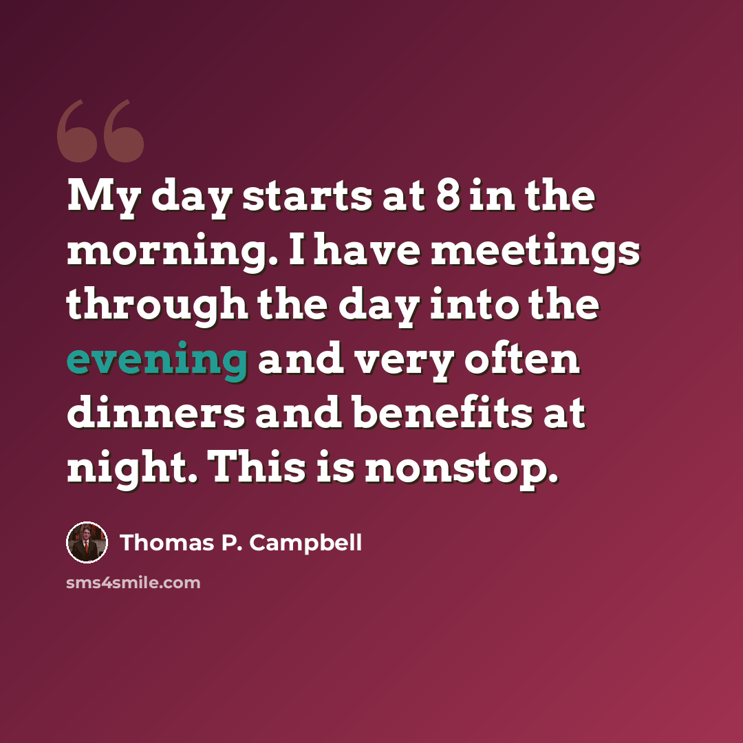 “My day starts at 8 in the morning. I have meetings through the day into the evening and very often dinners and benefits at night. This is nonstop.” quote by Thomas P. Campbell