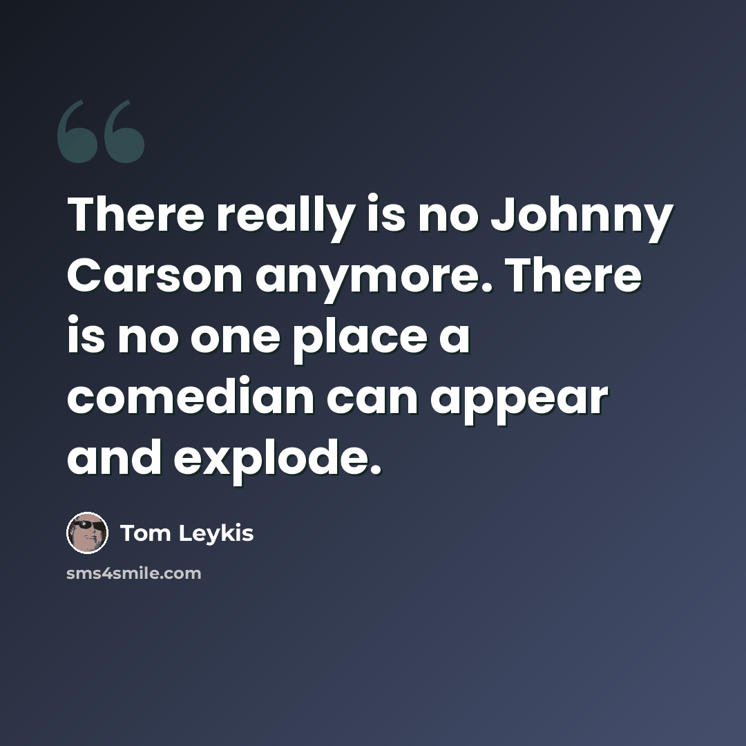 “There really is no Johnny Carson anymore. There is no one place a comedian can appear and explode.” quote by Tom Leykis