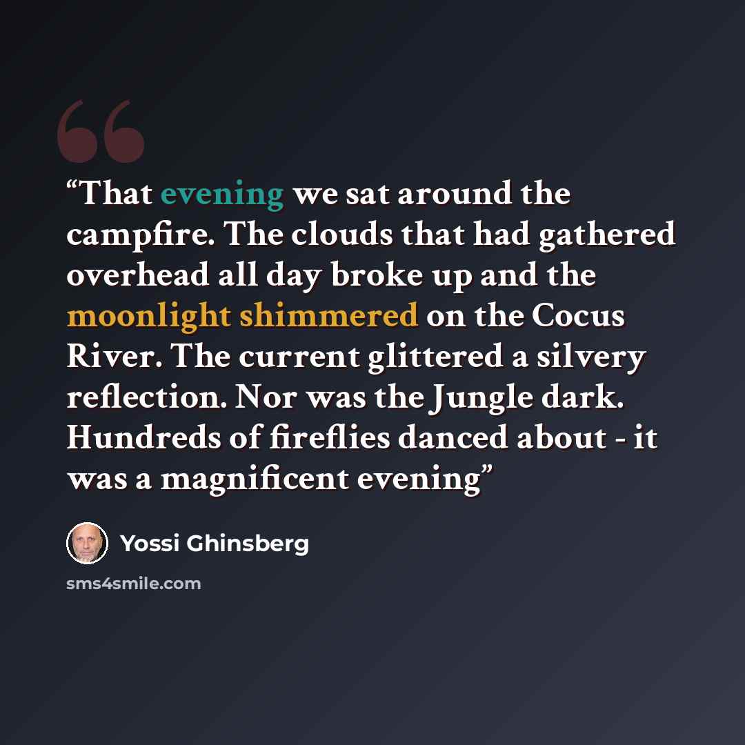 “That evening we sat around the campfire. The clouds that had gathered overhead all day broke up and the moonlight shimmered on the Cocus River. The current glittered a silvery reflection. Nor was the Jungle dark. Hundreds of fireflies danced about - it was a magnificent evening” quote by Yossi Ghinsberg