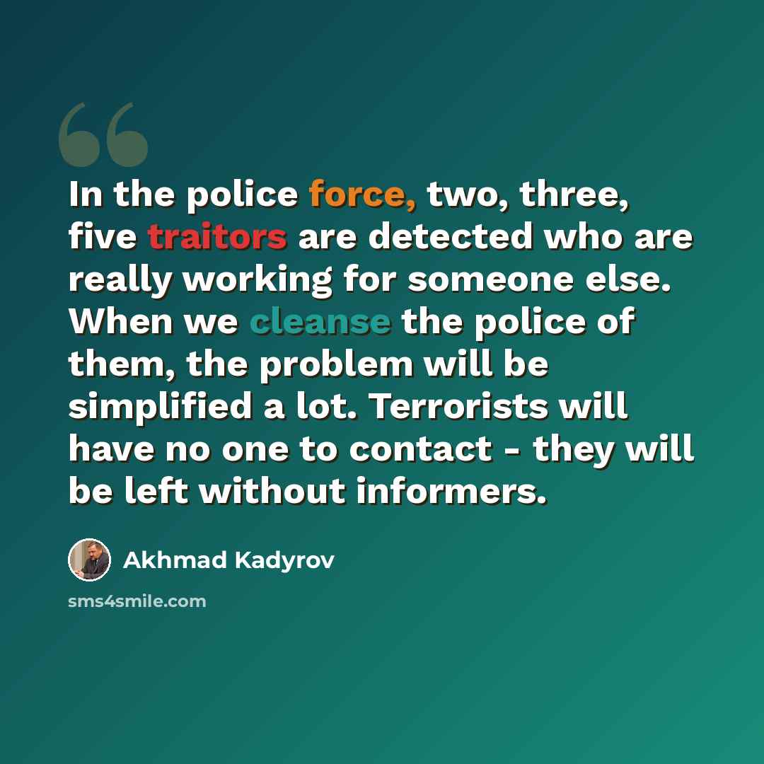 “In the police force, two, three, five traitors are detected who are really working for someone else. When we cleanse the police of them, the problem will be simplified a lot. Terrorists will have no one to contact - they will be left without informers.” quote by Akhmad Kadyrov