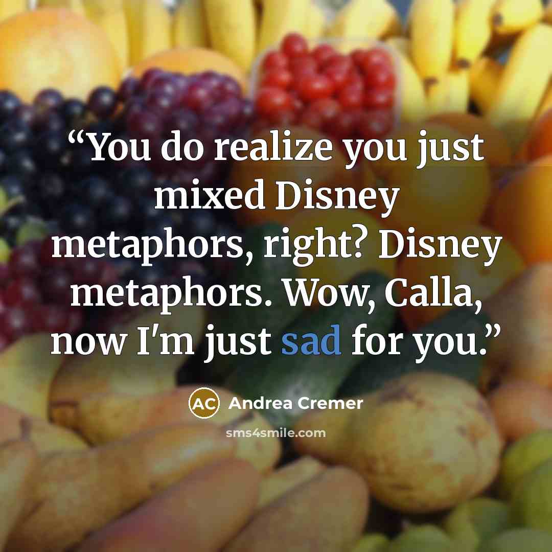 “You do realize you just mixed Disney metaphors, right? Disney metaphors. Wow, Calla, now I'm just sad for you.” quote by Andrea Cremer