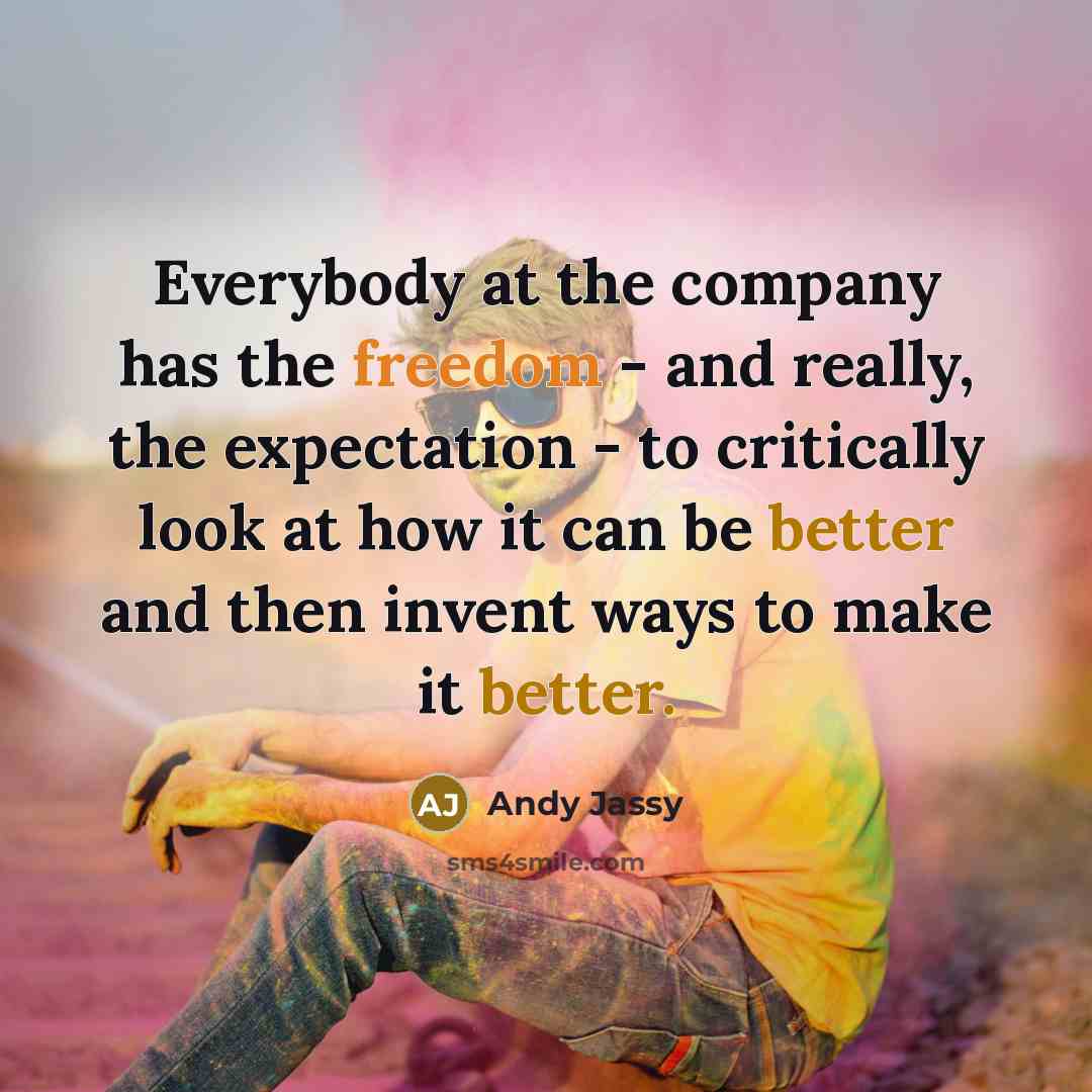 “Everybody at the company has the freedom - and really, the expectation - to critically look at how it can be better and then invent ways to make it better.” quote by Andy Jassy