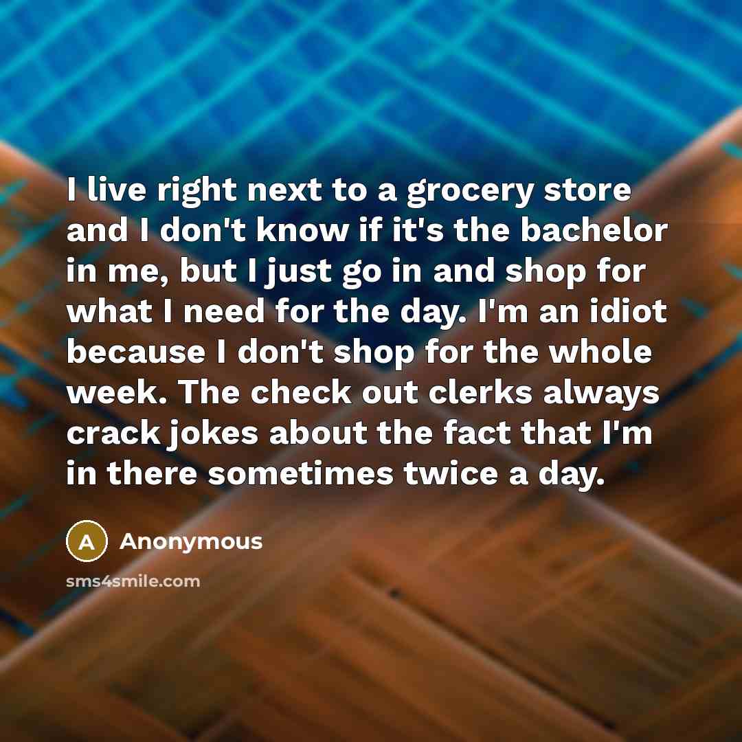 “I live right next to a grocery store and I don't know if it's the bachelor in me, but I just go in and shop for what I need for the day. I'm an idiot because I don't shop for the whole week. The check out clerks always crack jokes about the fact that I'm in there sometimes twice a day.” quote by Anonymous