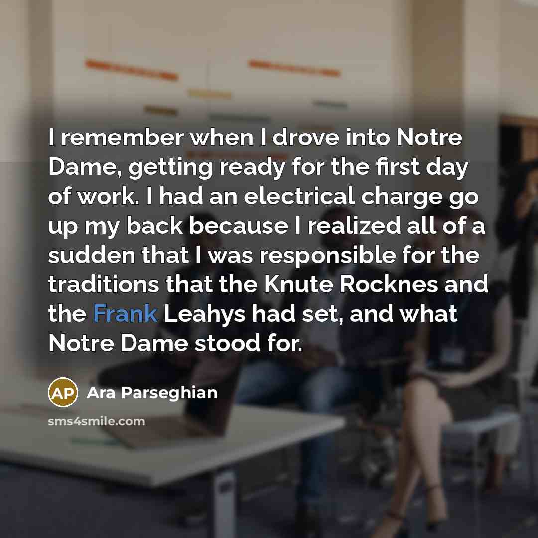 “I remember when I drove into Notre Dame, getting ready for the first day of work. I had an electrical charge go up my back because I realized all of a sudden that I was responsible for the traditions that the Knute Rocknes and the Frank Leahys had set, and what Notre Dame stood for.” quote by Ara Parseghian