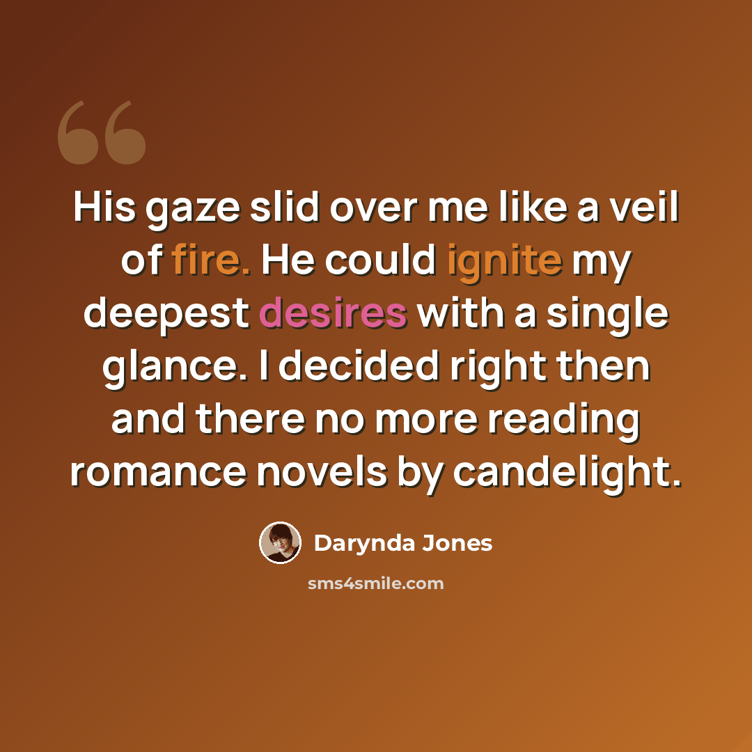 “His gaze slid over me like a veil of fire. He could ignite my deepest desires with a single glance. I decided right then and there no more reading romance novels by candelight.” quote by Darynda Jones