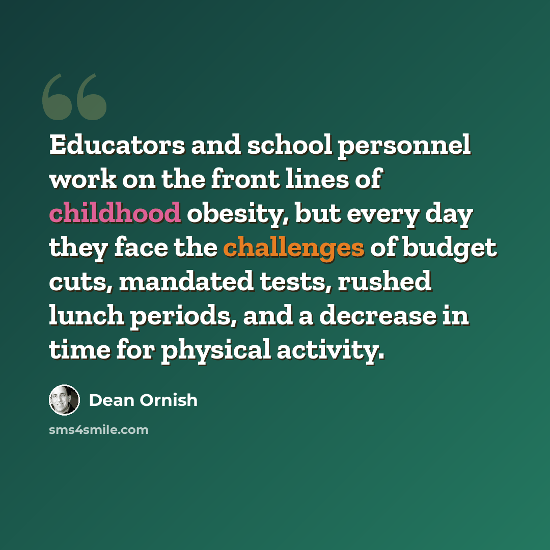 “Educators and school personnel work on the front lines of childhood obesity, but every day they face the challenges of budget cuts, mandated tests, rushed lunch periods, and a decrease in time for physical activity.” quote by Dean Ornish