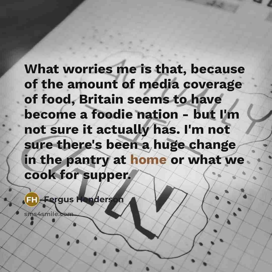 “What worries me is that, because of the amount of media coverage of food, Britain seems to have become a foodie nation - but I'm not sure it actually has. I'm not sure there's been a huge change in the pantry at home or what we cook for supper.” quote by Fergus Henderson