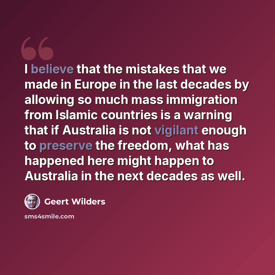 “I believe that the mistakes that we made in Europe in the last decades by allowing so much mass immigration from Islamic countries is a warning that if Australia is not vigilant enough to preserve the freedom, what has happened here might happen to Australia in the next decades as well.” quote by Geert Wilders