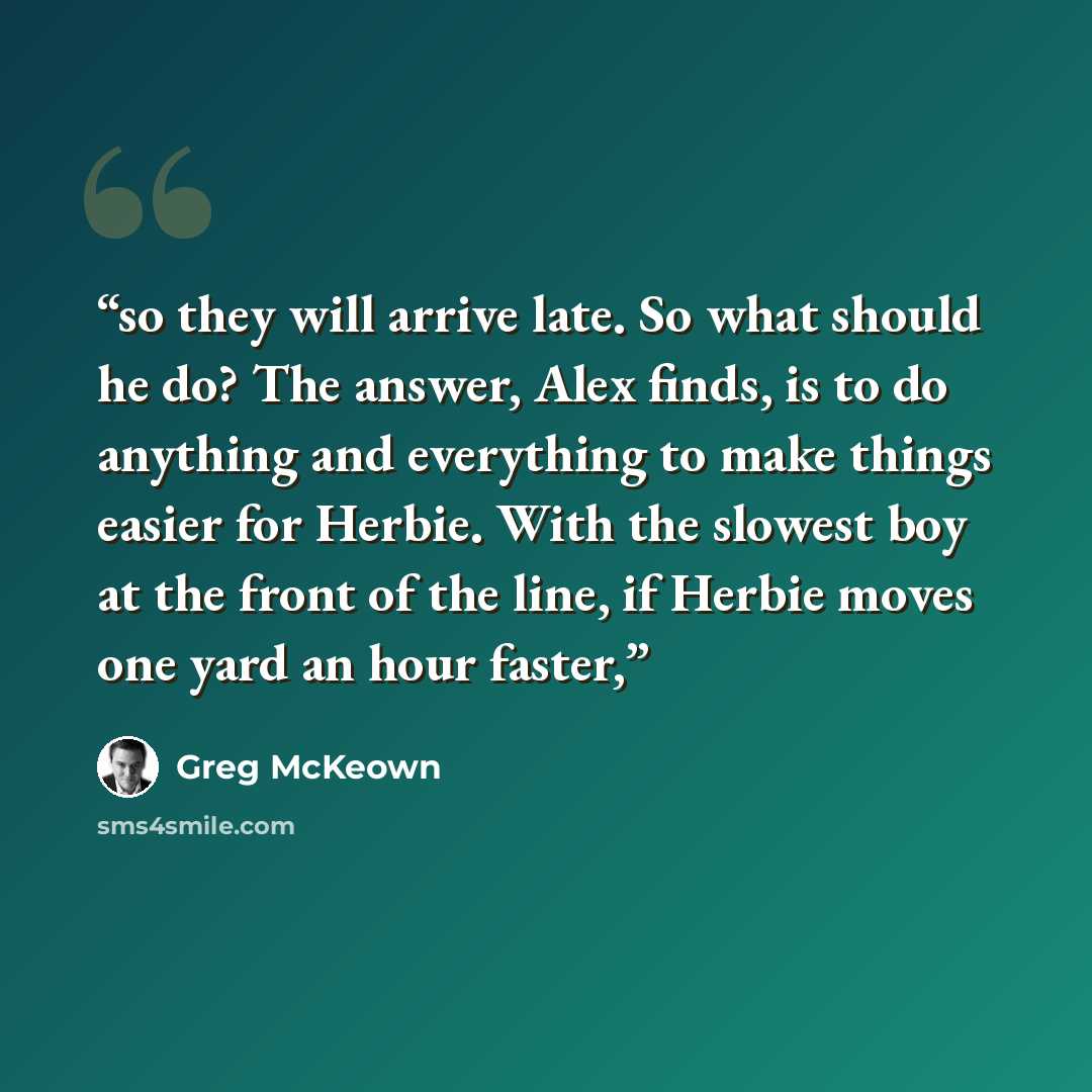 “so they will arrive late. So what should he do? The answer, Alex finds, is to do anything and everything to make things easier for Herbie. With the slowest boy at the front of the line, if Herbie moves one yard an hour faster,” quote by Greg McKeown