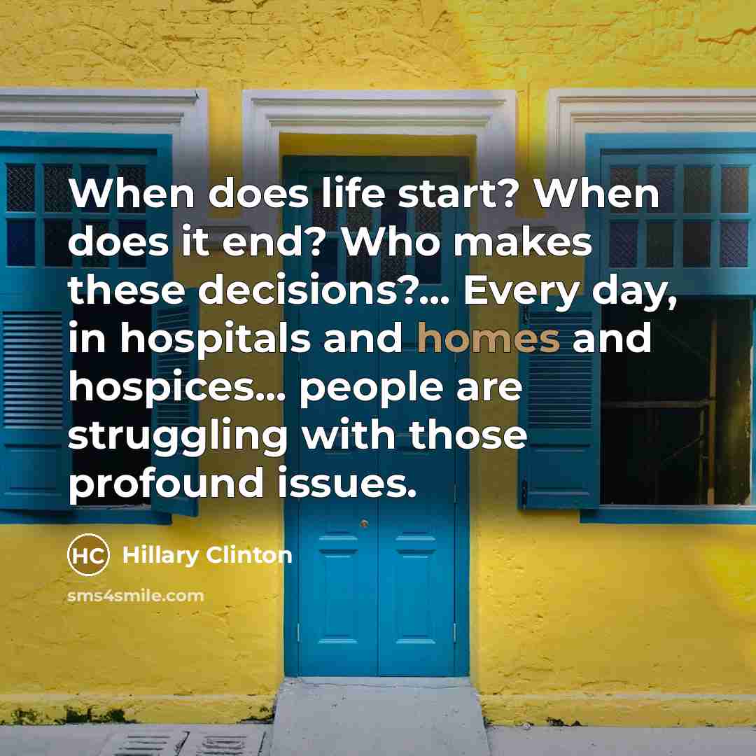 “When does life start? When does it end? Who makes these decisions?... Every day, in hospitals and homes and hospices... people are struggling with those profound issues.” quote by Hillary Clinton