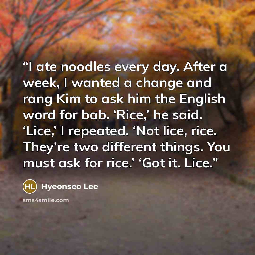 “I ate noodles every day. After a week, I wanted a change and rang Kim to ask him the English word for bab. ‘Rice,’ he said. ‘Lice,’ I repeated. ‘Not lice, rice. They’re two different things. You must ask for rice.’ ‘Got it. Lice.” quote by Hyeonseo Lee