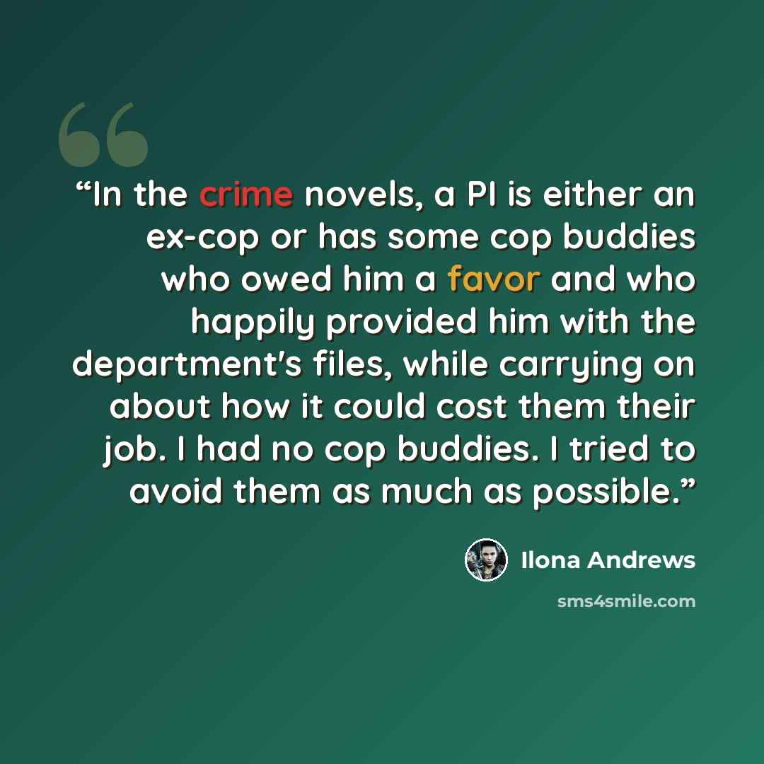 “In the crime novels, a PI is either an ex-cop or has some cop buddies who owed him a favor and who happily provided him with the department's files, while carrying on about how it could cost them their job. I had no cop buddies. I tried to avoid them as much as possible.” quote by Ilona Andrews