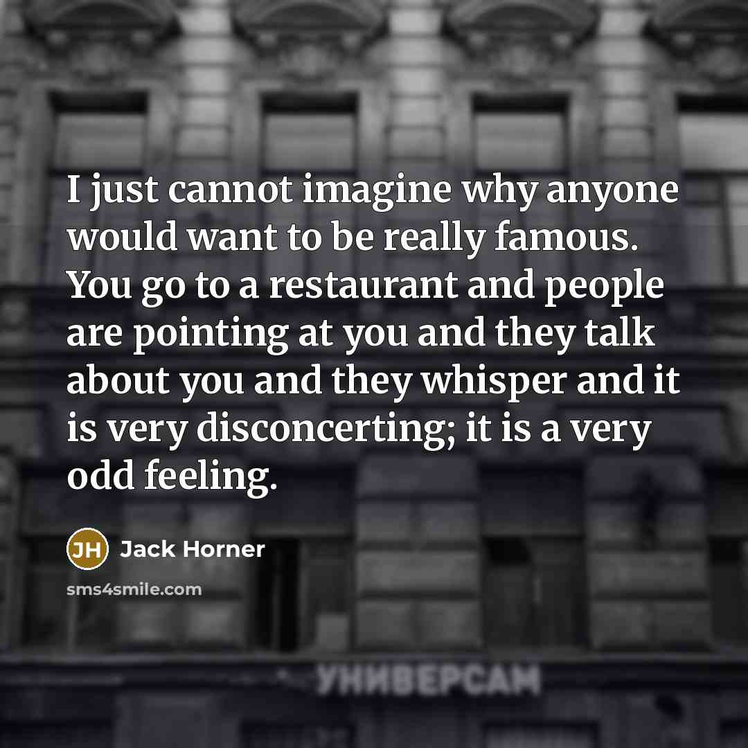 “I just cannot imagine why anyone would want to be really famous. You go to a restaurant and people are pointing at you and they talk about you and they whisper and it is very disconcerting; it is a very odd feeling.” quote by Jack Horner