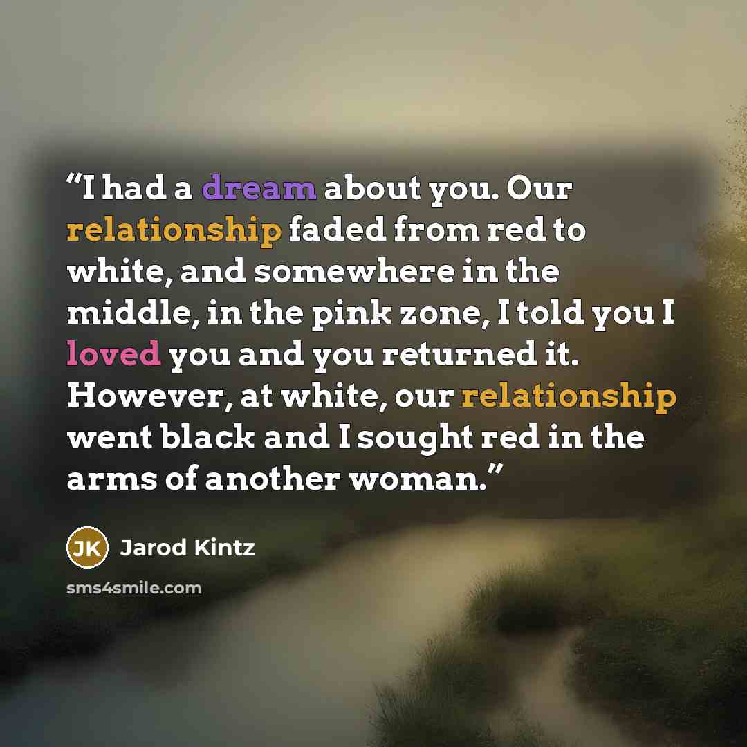 “I had a dream about you. Our relationship faded from red to white, and somewhere in the middle, in the pink zone, I told you I loved you and you returned it. However, at white, our relationship went black and I sought red in the arms of another woman.” quote by Jarod Kintz