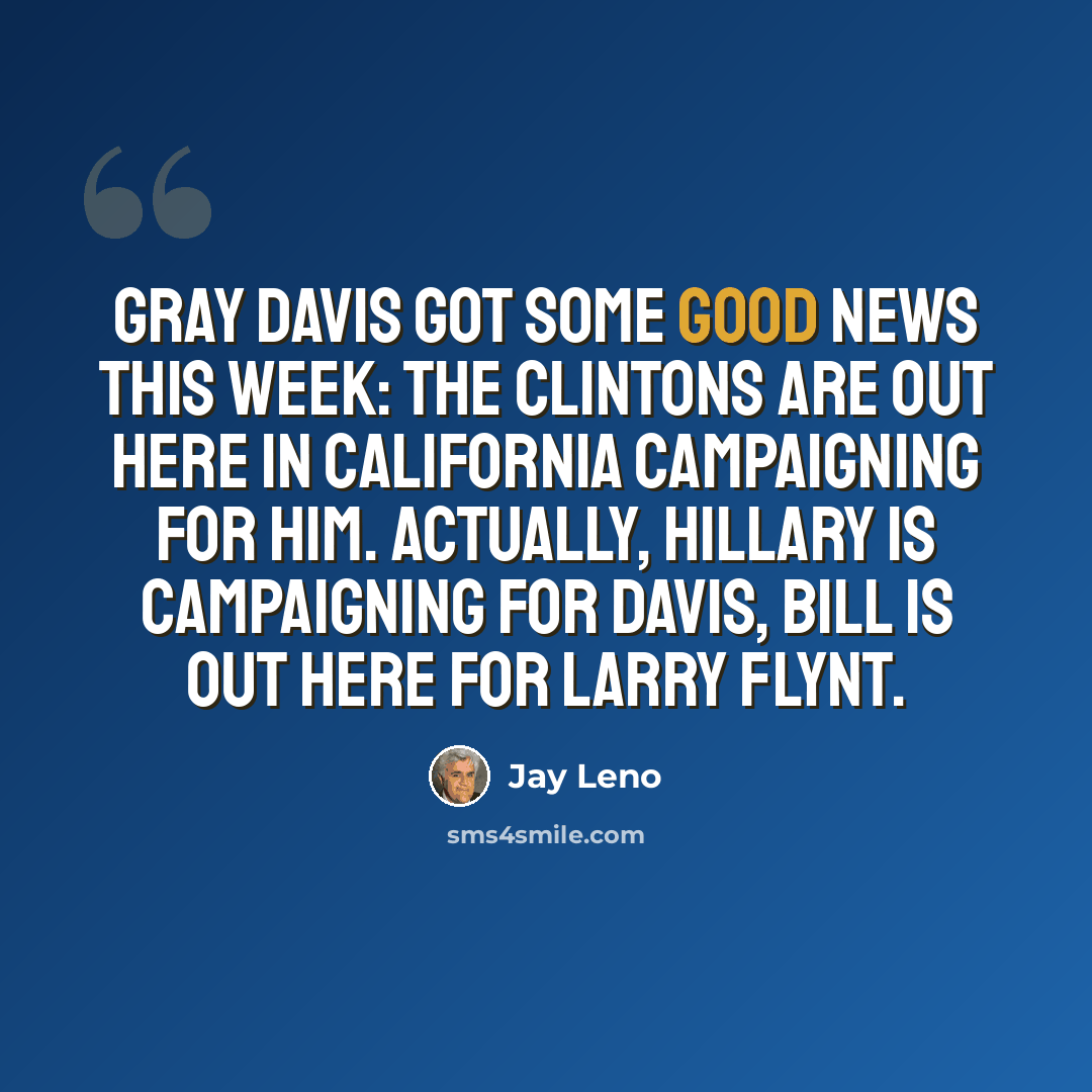 “Gray Davis got some good news this week: the Clintons are out here in California campaigning for him. Actually, Hillary is campaigning for Davis, Bill is out here for Larry Flynt.” quote by Jay Leno