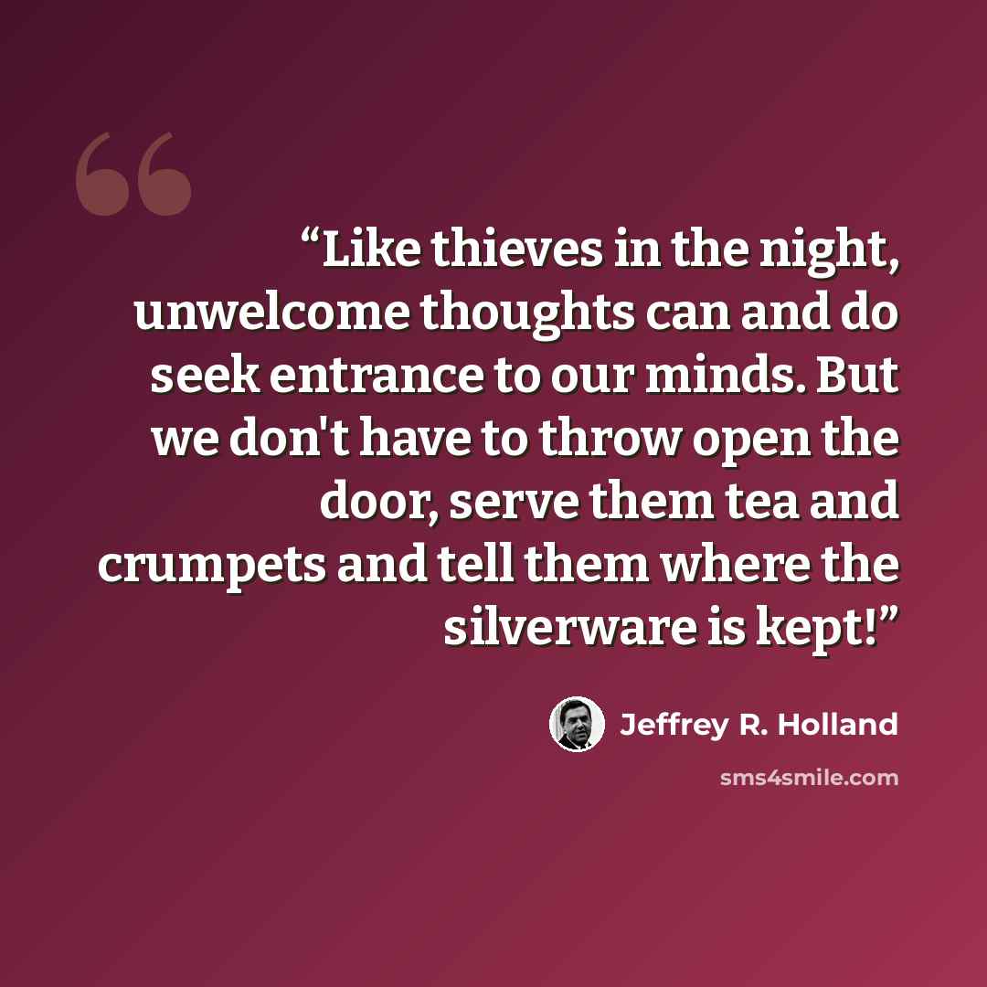 “Like thieves in the night, unwelcome thoughts can and do seek entrance to our minds. But we don't have to throw open the door, serve them tea and crumpets and tell them where the silverware is kept!” quote by Jeffrey R. Holland