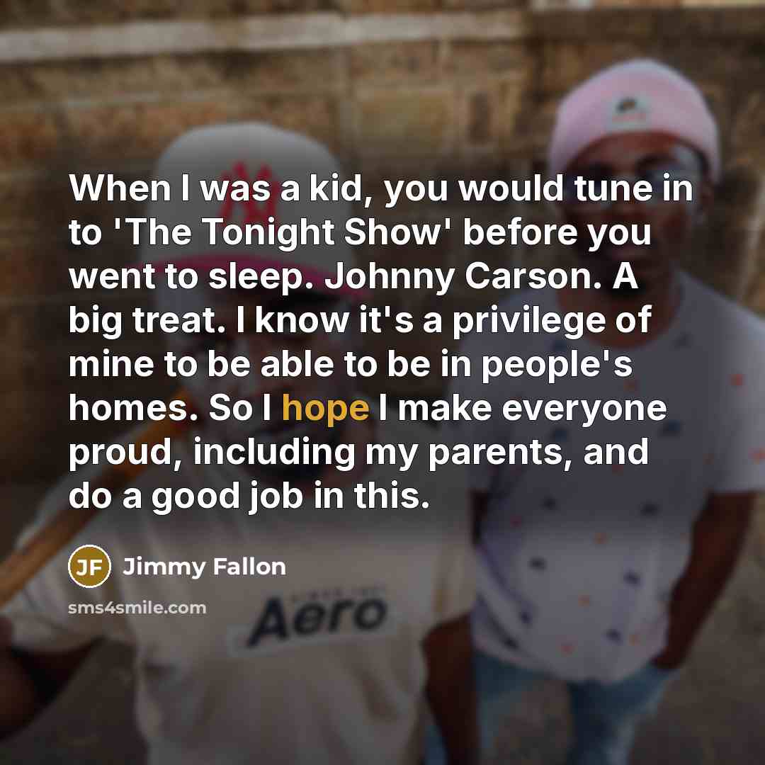 “When I was a kid, you would tune in to 'The Tonight Show' before you went to sleep. Johnny Carson. A big treat. I know it's a privilege of mine to be able to be in people's homes. So I hope I make everyone proud, including my parents, and do a good job in this.” quote by Jimmy Fallon