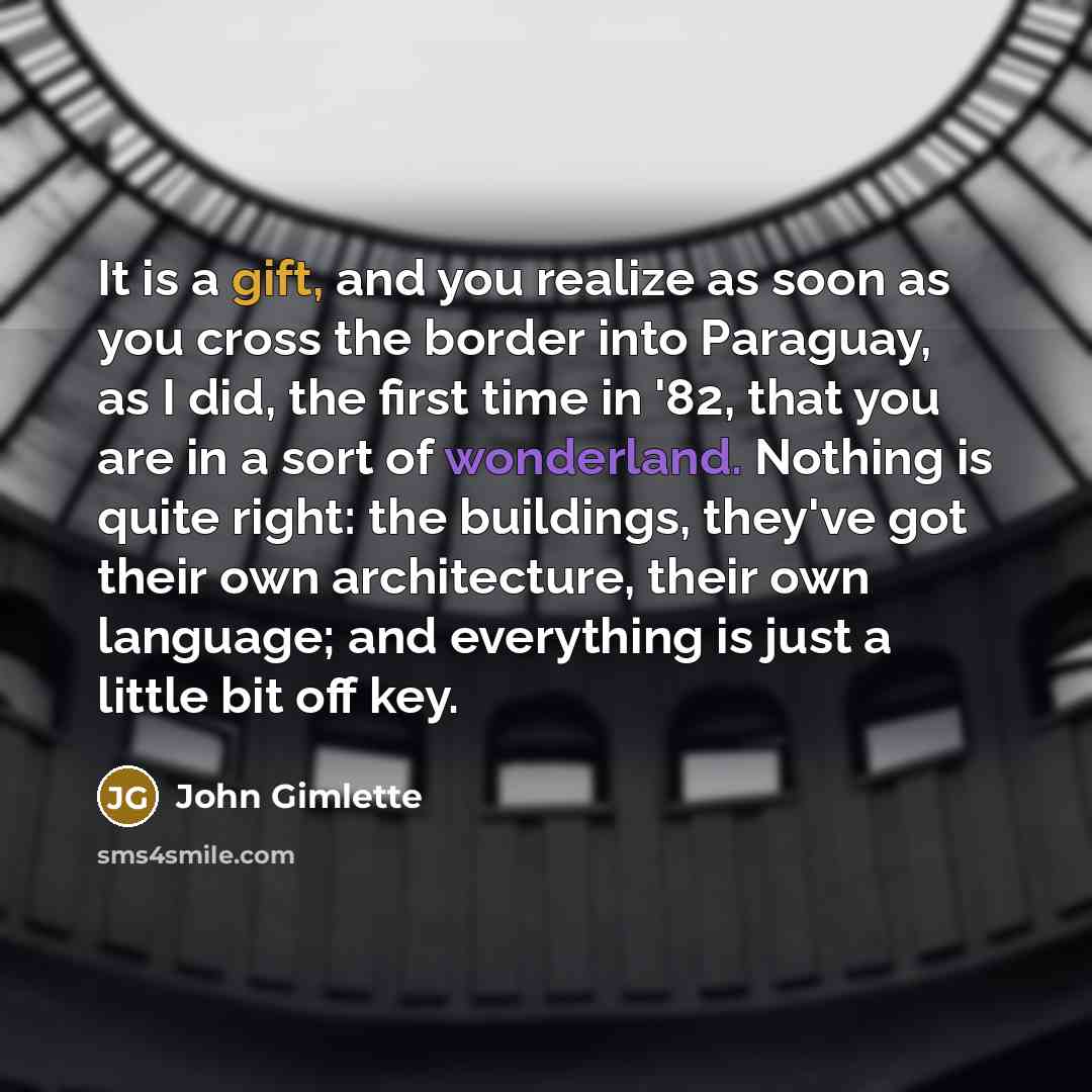 “It is a gift, and you realize as soon as you cross the border into Paraguay, as I did, the first time in '82, that you are in a sort of wonderland. Nothing is quite right: the buildings, they've got their own architecture, their own language; and everything is just a little bit off key.” quote by John Gimlette