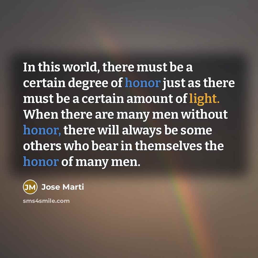 “In this world, there must be a certain degree of honor just as there must be a certain amount of light. When there are many men without honor, there will always be some others who bear in themselves the honor of many men.” quote by Jose Marti