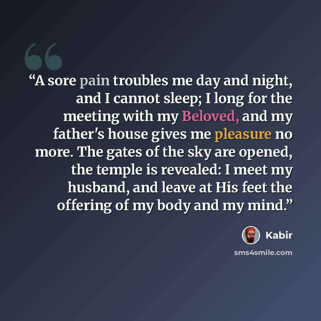“A sore pain troubles me day and night, and I cannot sleep; I long for the meeting with my Beloved, and my father's house gives me pleasure no more. The gates of the sky are opened, the temple is revealed: I meet my husband, and leave at His feet the offering of my body and my mind.” quote by Kabir