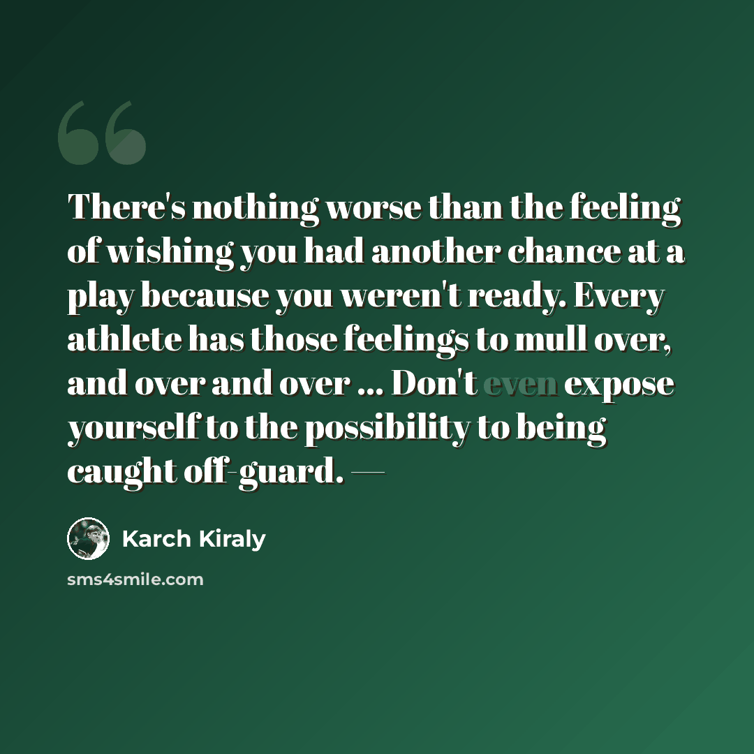 “There's nothing worse than the feeling of wishing you had another chance at a play because you weren't ready. Every athlete has those feelings to mull over, and over and over ... Don't even expose yourself to the possibility to being caught off-guard. —” quote by Karch Kiraly