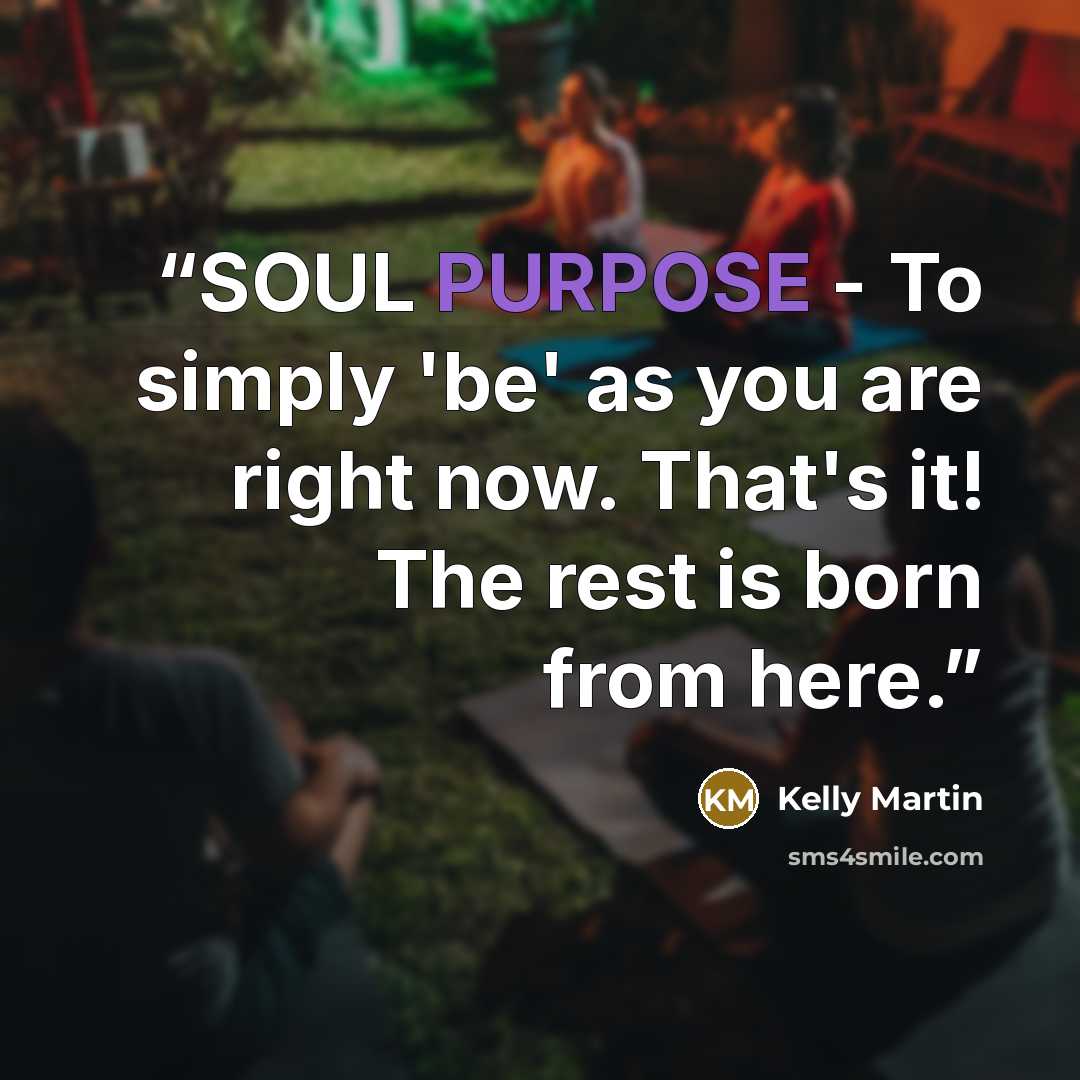 “SOUL PURPOSE - To simply 'be' as you are right now. That's it! The rest is born from here.” quote by Kelly Martin