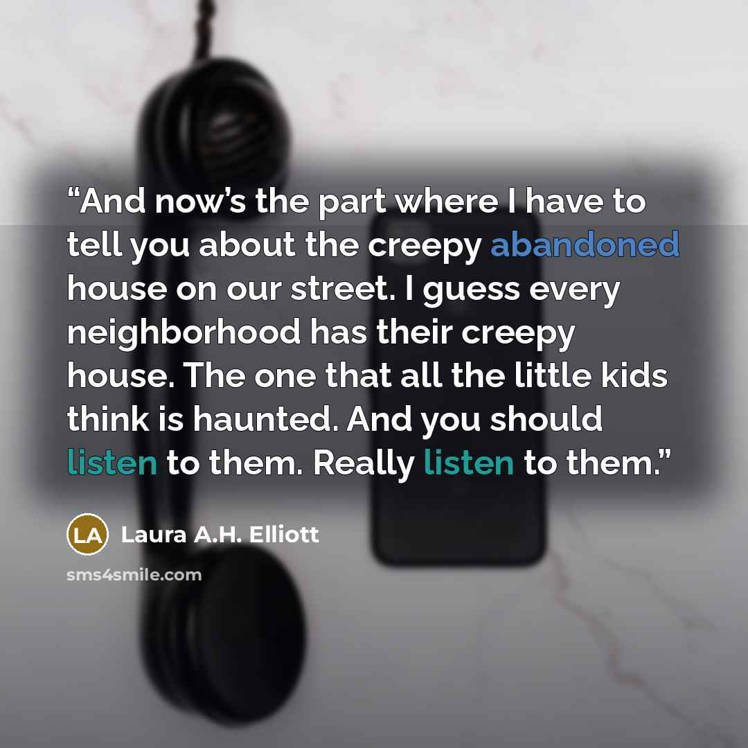 “And now’s the part where I have to tell you about the creepy abandoned house on our street. I guess every neighborhood has their creepy house. The one that all the little kids think is haunted. And you should listen to them. Really listen to them.” quote by Laura A.H. Elliott