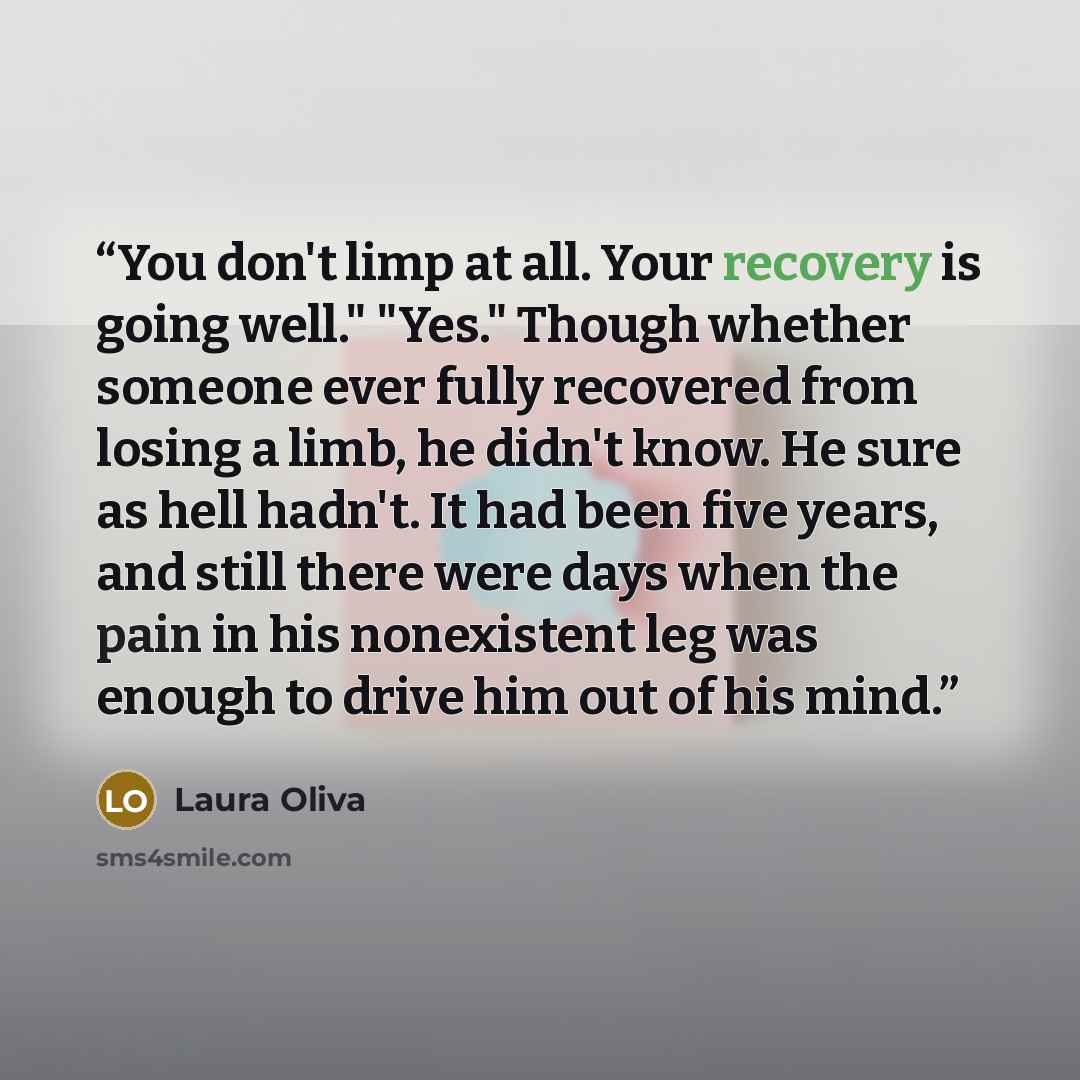 “You don't limp at all. Your recovery is going well." "Yes." Though whether someone ever fully recovered from losing a limb, he didn't know. He sure as hell hadn't. It had been five years, and still there were days when the pain in his nonexistent leg was enough to drive him out of his mind.” quote by Laura Oliva