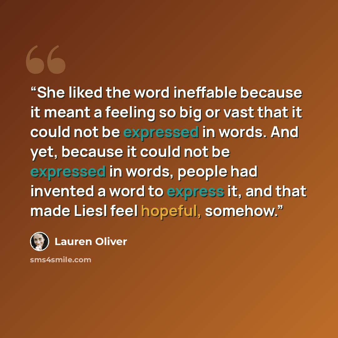“She liked the word ineffable because it meant a feeling so big or vast that it could not be expressed in words. And yet, because it could not be expressed in words, people had invented a word to express it, and that made Liesl feel hopeful, somehow.” quote by Lauren Oliver