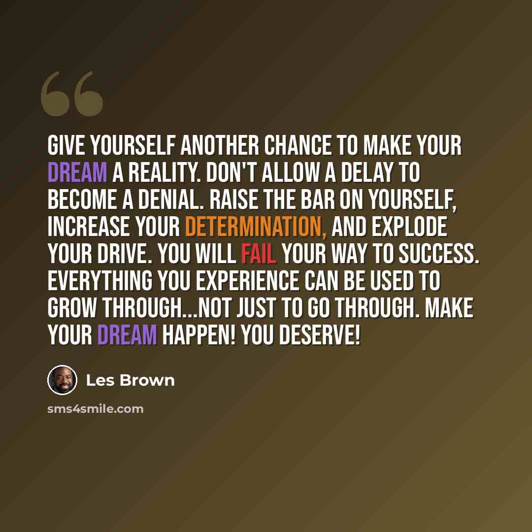 “Give yourself another chance to make your dream a reality. Don't allow a delay to become a denial. Raise the bar on yourself, increase your determination, and explode your drive. You will fail your way to success. Everything you experience can be used to grow through...not just to go through. Make…” quote by Les Brown