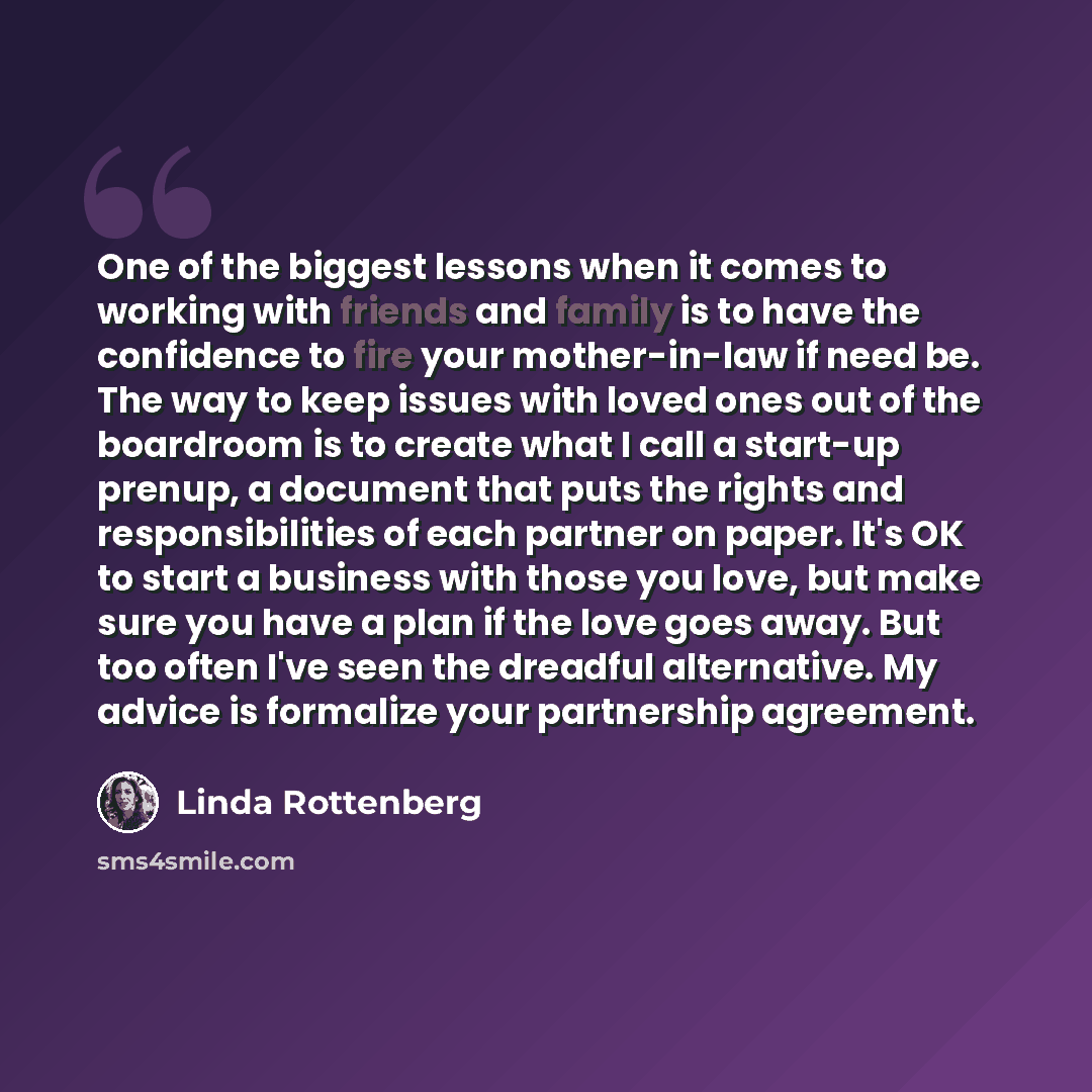 “One of the biggest lessons when it comes to working with friends and family is to have the confidence to fire your mother-in-law if need be. The way to keep issues with loved ones out of the boardroom is to create what I call a start-up prenup, a document that puts the rights and responsibilities…” quote by Linda Rottenberg