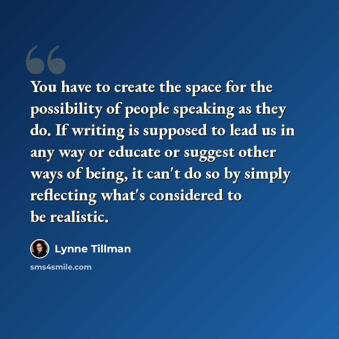 “You have to create the space for the possibility of people speaking as they do. If writing is supposed to lead us in any way or educate or suggest other ways of being, it can't do so by simply reflecting what's considered to be realistic.” quote by Lynne Tillman