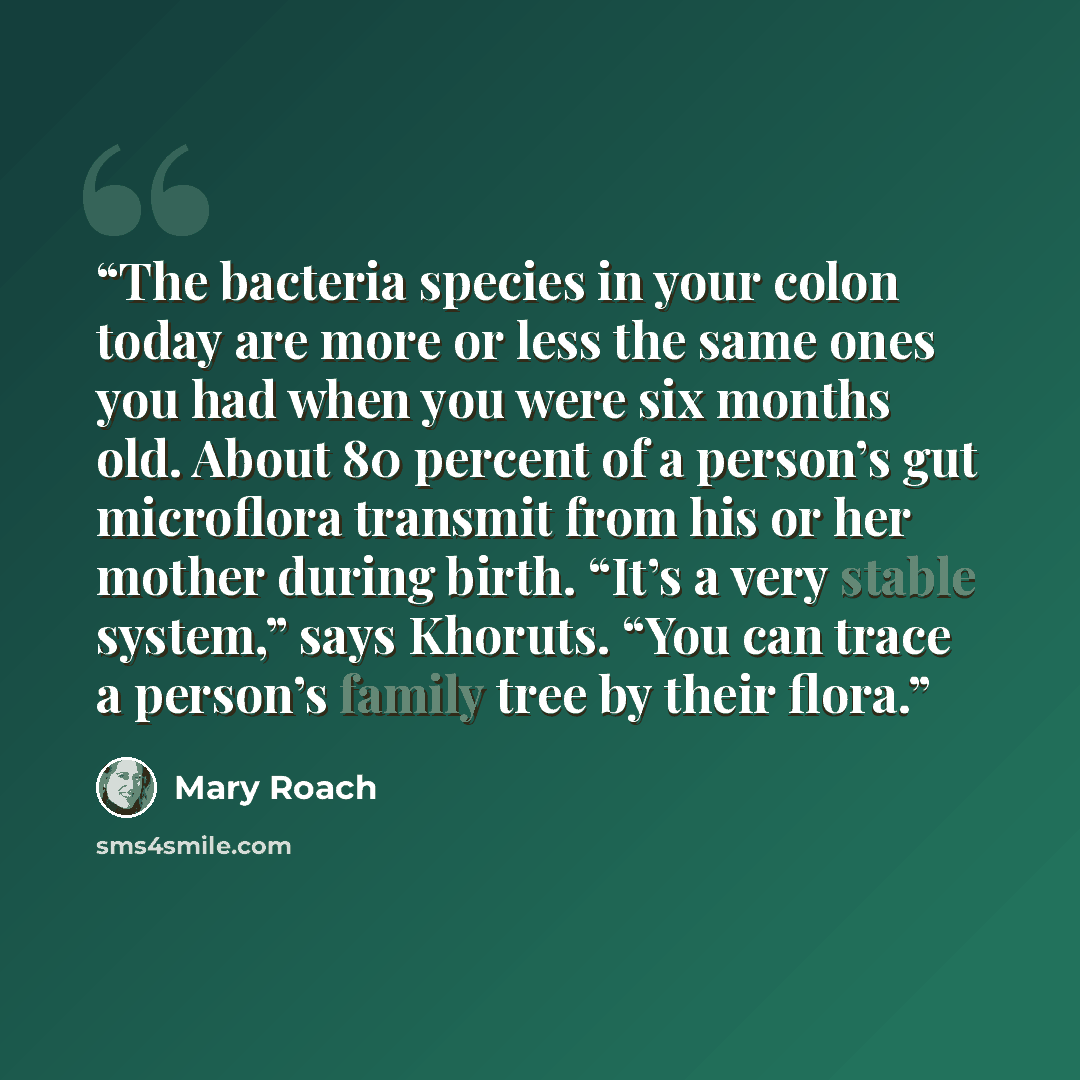 “The bacteria species in your colon today are more or less the same ones you had when you were six months old. About 80 percent of a person’s gut microflora transmit from his or her mother during birth. “It’s a very stable system,” says Khoruts. “You can trace a person’s family tree by their flora.” quote by Mary Roach