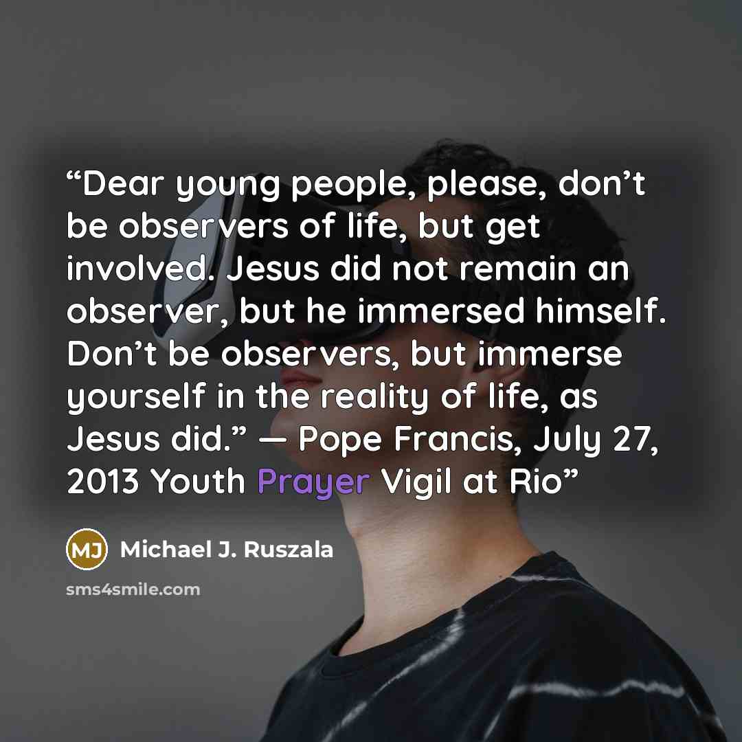 “Dear young people, please, don’t be observers of life, but get involved. Jesus did not remain an observer, but he immersed himself. Don’t be observers, but immerse yourself in the reality of life, as Jesus did.” — Pope Francis, July 27, 2013 Youth Prayer Vigil at Rio” quote by Michael J. Ruszala